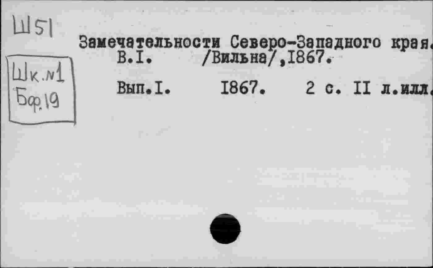 ﻿Ills’]
О Gcp\q
Замечательности Северо-Западного края В.І. /Бильна/,1867.
Внп.І. 1867.	2 с. II л.илл